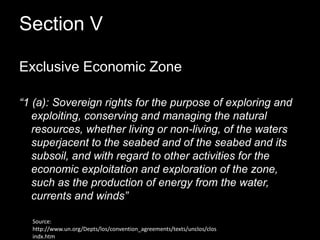 Section V Exclusive Economic Zone“1 (a): Sovereign rights for the purpose of exploring and exploiting, conserving and managing the natural resources, whether living or non-living, of the waters superjacent to the seabed and of the seabed and its subsoil, and with regard to other activities for the economic exploitation and exploration of the zone, such as the production of energy from the water, currents and winds”Source: http://www.un.org/Depts/los/convention_agreements/texts/unclos/closindx.htm
