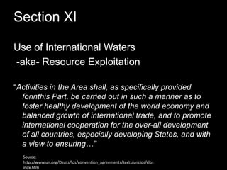 Section XI Use of International Waters -aka- Resource Exploitation“Activities in the Area shall, as specifically provided forinthis Part, be carried out in such a manner as to foster healthy development of the world economy and balanced growth of international trade, and to promote international cooperation for the over-all development of all countries, especially developing States, and with a view to ensuring…”Source: http://www.un.org/Depts/los/convention_agreements/texts/unclos/closindx.htm