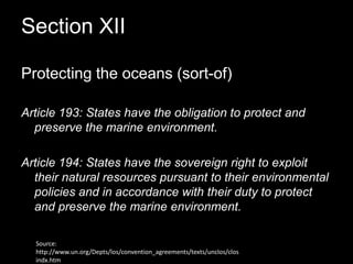 Section XII Protecting the oceans (sort-of)Article 193: States have the obligation to protect and preserve the marine environment.Article 194: States have the sovereign right to exploit their natural resources pursuant to their environmental policies and in accordance with their duty to protect and preserve the marine environment.Source: http://www.un.org/Depts/los/convention_agreements/texts/unclos/closindx.htm