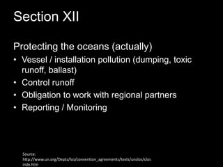 Section XII Protecting the oceans (actually)Vessel / installation pollution (dumping, toxic runoff, ballast)Control runoffObligation to work with regional partnersReporting / Monitoring Source: http://www.un.org/Depts/los/convention_agreements/texts/unclos/closindx.htm