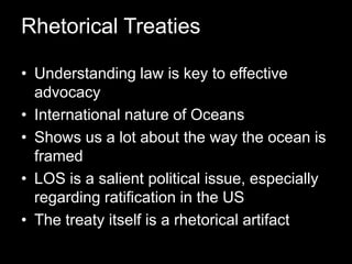 Rhetorical TreatiesUnderstanding law is key to effective advocacyInternational nature of OceansShows us a lot about the way the ocean is framedLOS is a salient political issue, especially regarding ratification in the USThe treaty itself is a rhetorical artifact