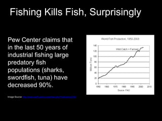 Fishing Kills Fish, Surprisingly	Pew Center claims that in the last 50 years of industrial fishing large predatory fish populations (sharks, swordfish, tuna) have decreased 90%. 	Image Source: http://www.earth-policy.org/index.php?/indicators/C55/