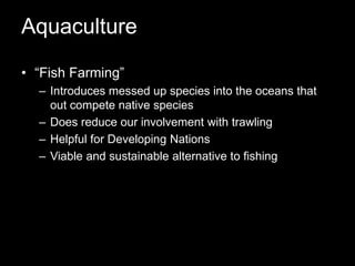 Aquaculture“Fish Farming” Introduces messed up species into the oceans that out compete native speciesDoes reduce our involvement with trawlingHelpful for Developing NationsViable and sustainable alternative to fishing