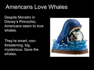 Americans Love Whales	Despite Monstro in Disney’s Pinnochio, Americans seem to love whales. 	They’re smart, non-threatening, big, mysterious. Save the whales. 