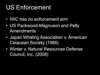 US EnforcementIWC has no enforcement armUS Packwood-Magnuson and Pelly AmendmentsJapan Whaling Association v. American Cetacean Society (1986)Winter v. Natural Resources Defense Council, Inc. (2008)  