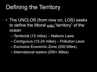 Defining the TerritoryThe UNCLOS (from now on, LOS) seeks to define the littoral (LOL) “territory” of the oceanTerritorial (12 miles) – Nations LawsContiguous (12-24 miles) – Pollution LawsExclusive Economic Zone (200 Miles)International waters (200+ Miles)