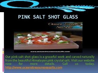 PINK SALT SHOT GLASS
Our pink salt shot glass is a graceful work and carved naturally
from the beautiful Himalayan pink crystal salt. Visit our website
now for more details. Call us today.
http://www.oceanstreasureseasalts.com
 