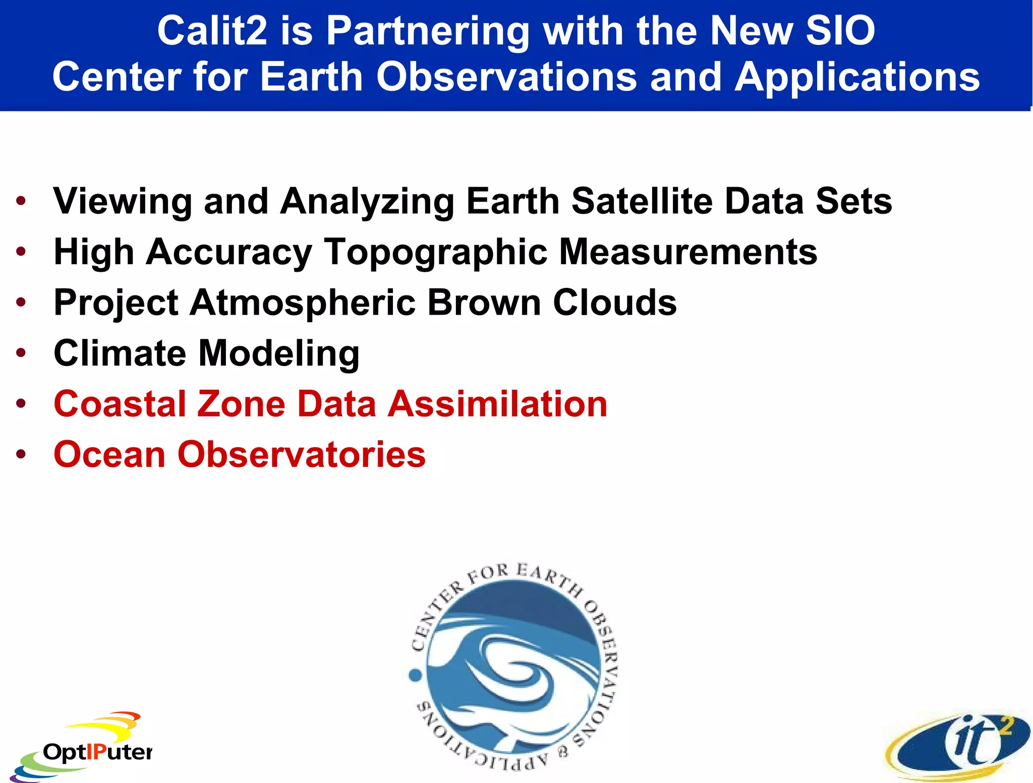 Calit2 is Partnering with the New SIO Center for Earth Observations and Applications Viewing and Analyzing Earth Satellite Data Sets High Accuracy Topographic Measurements Project Atmospheric Brown Clouds Climate Modeling  Coastal Zone Data Assimilation Ocean Observatories 