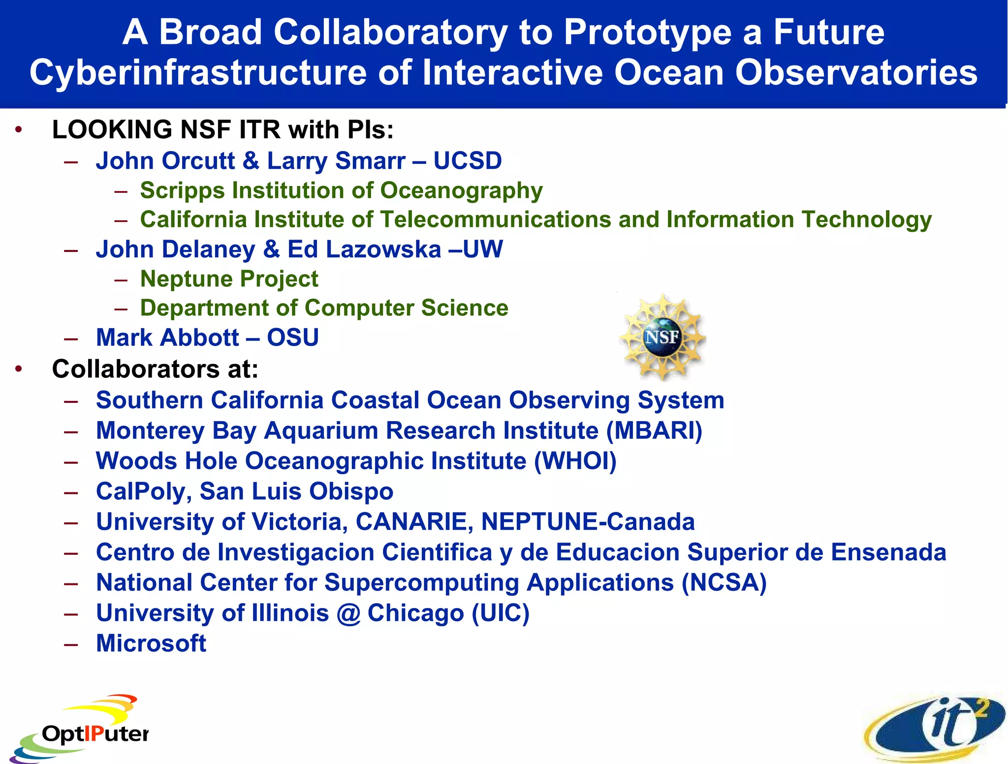A Broad Collaboratory to Prototype a Future Cyberinfrastructure of Interactive Ocean Observatories LOOKING NSF ITR with PIs: John Orcutt & Larry Smarr – UCSD Scripps Institution of Oceanography California Institute of Telecommunications and Information Technology John Delaney & Ed Lazowska –UW Neptune Project Department of Computer Science Mark Abbott – OSU Collaborators at: Southern California Coastal Ocean Observing System Monterey Bay Aquarium Research Institute (MBARI)  Woods Hole Oceanographic Institute (WHOI)  CalPoly, San Luis Obispo University of Victoria, CANARIE, NEPTUNE-Canada  Centro de Investigacion Cientifica y de Educacion Superior de Ensenada National Center for Supercomputing Applications (NCSA) University of Illinois @ Chicago (UIC) Microsoft  