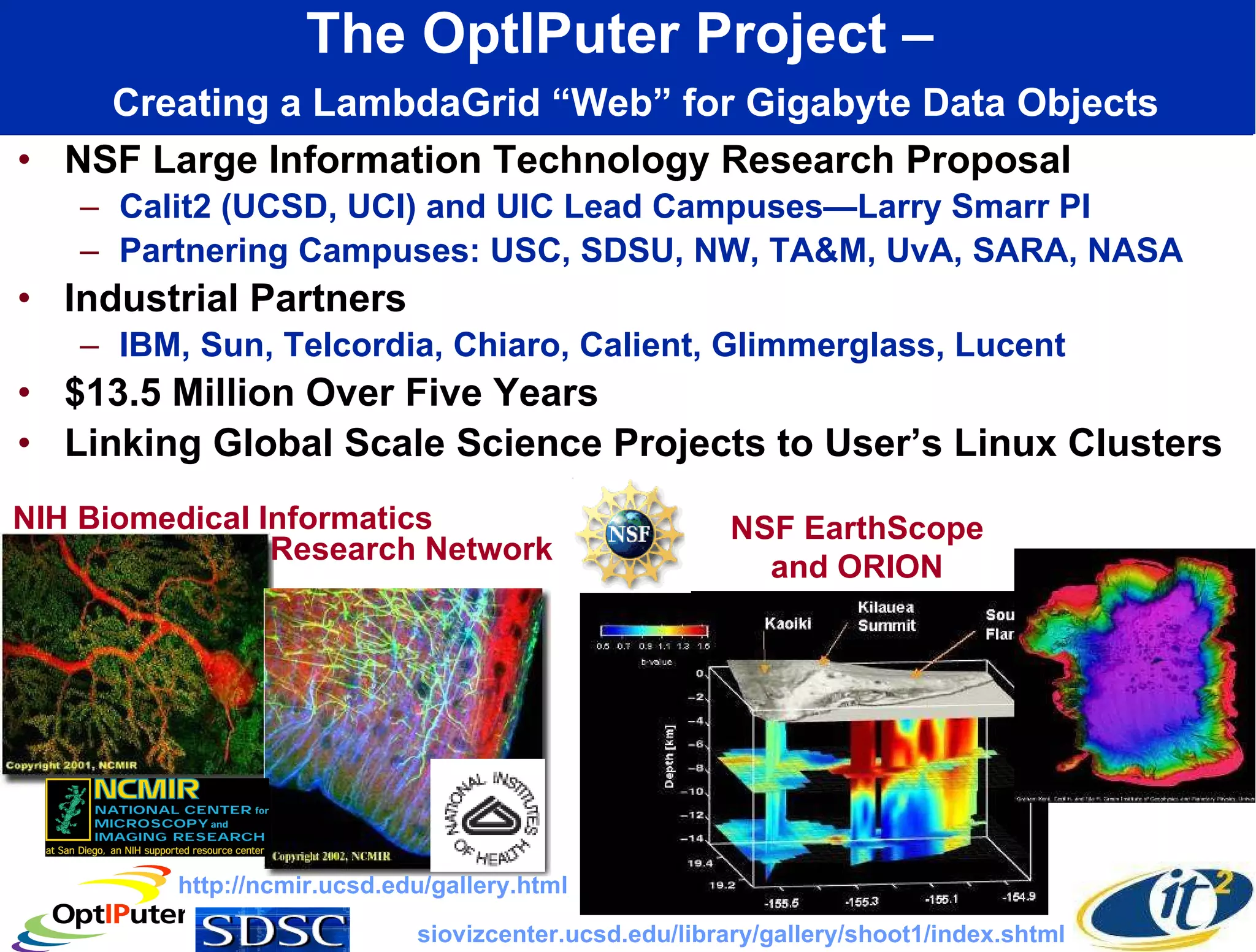 The OptIPuter Project –    Creating a LambdaGrid “Web” for Gigabyte Data Objects NSF Large Information Technology Research Proposal Calit2 (UCSD, UCI) and UIC Lead Campuses—Larry Smarr PI Partnering Campuses: USC, SDSU, NW, TA&M, UvA, SARA, NASA Industrial Partners IBM, Sun, Telcordia, Chiaro, Calient, Glimmerglass, Lucent $13.5 Million Over Five Years Linking Global Scale Science Projects to User’s Linux Clusters NIH Biomedical Informatics NSF EarthScope and ORION http://ncmir.ucsd.edu/gallery.html siovizcenter.ucsd.edu/library/gallery/shoot1/index.shtml Research Network 