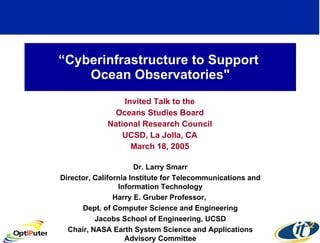 “ Cyberinfrastructure to Support  Ocean Observatories&quot; Invited Talk to the Oceans Studies Board National Research Council UCSD, La Jolla, CA March 18, 2005 Dr. Larry Smarr Director, California Institute for Telecommunications and Information Technology Harry E. Gruber Professor,  Dept. of Computer Science and Engineering Jacobs School of Engineering, UCSD Chair, NASA Earth System Science and Applications Advisory Committee 