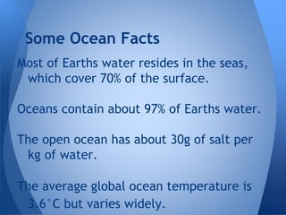 Most of Earths water resides in the seas,
which cover 70% of the surface.
Oceans contain about 97% of Earths water.
The open ocean has about 30g of salt per
kg of water.
The average global ocean temperature is
3.6°C but varies widely.
Some Ocean Facts
 