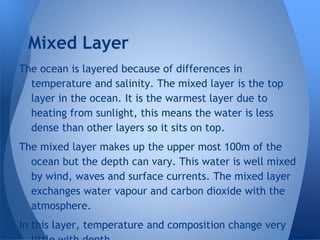 The ocean is layered because of differences in
temperature and salinity. The mixed layer is the top
layer in the ocean. It is the warmest layer due to
heating from sunlight, this means the water is less
dense than other layers so it sits on top.
The mixed layer makes up the upper most 100m of the
ocean but the depth can vary. This water is well mixed
by wind, waves and surface currents. The mixed layer
exchanges water vapour and carbon dioxide with the
atmosphere.
In this layer, temperature and composition change very
Mixed Layer
 