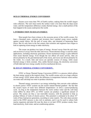 OCEAN THERMAL ENERGY CONVERSION

        Oceans cover more than 70% of Earth's surface, making them the world's largest
solar collectors. The sun's heat warms the surface water a lot more than the deep ocean
water, and this temperature difference creates thermal energy. Just a small portion of the
heat trapped in the ocean could power the world.

I. INTRODUCTION TO OCEAN ENERGY:

        Most people have been witness to the awesome power of the world's oceans. For
least a thousand years, scientists and inventors have watched ocean waves explode
against coastal shores, felt the pull of ocean tides, and dreamed of harnessing these
forces. But it's only been in the last century that scientists and engineers have begun to
look at capturing ocean energy to make electricity.

        The ocean can produce two types of energy: thermal energy from the sun's heat,
and mechanical energy from the tides and waves. Ocean thermal energy is used for many
applications, including electricity generation. Ocean mechanical energy is quite different
from ocean thermal energy. Even though the sun affects all ocean activity, tides are
driven primarily by the gravitational pull of the moon, and waves are driven primarily by
the winds. As a result, tides and waves are sporadic sources of energy, while ocean
thermal energy is fairly constant. Also, unlike thermal energy, the electricity conversion
of both tidal and wave energy usually involves mechanical devices.

II. OCEAN THERMAL ENERGY CONVERSION:

        OTEC or Ocean Thermal Energy Conversion (OTEC) is a process which utilizes
the heat energy stored in the tropical ocean. The world's oceans serve as a huge collector
of heat energy. OTEC plants utilize the difference in temperature between warm surface
sea water and cold deep sea water to produce electricity.

        Thermal energy conversion is an energy technology that converts solar radiation
to electric power. OTEC systems use the ocean's natural thermal gradient—the fact that
the ocean's layers of water have different temperatures—to drive a power-producing
cycle. As long as the temperature between the warm surface water and the cold deep
water differs by about 20°C, an OTEC system can produce a significant amount of
power. The oceans are thus a vast renewable resource, with the potential to help us
produce billions of watts of electric power. This potential is estimated to be about 10 13
watts of base load power generation, according to some experts. The cold, deep seawater
used in the OTEC process is also rich in nutrients, and it can be used to culture both
marine organisms and plant life near the shore or on land. OTEC produce steady, base-
load electricity, fresh water, and air-conditioning options.


                                            3
 