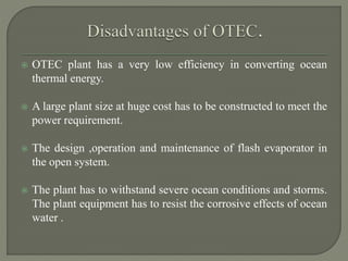  OTEC plant has a very low efficiency in converting ocean
thermal energy.
 A large plant size at huge cost has to be constructed to meet the
power requirement.
 The design ,operation and maintenance of flash evaporator in
the open system.
 The plant has to withstand severe ocean conditions and storms.
The plant equipment has to resist the corrosive effects of ocean
water .
 