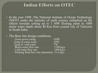  In the year 1998 ,The National institute of Ocean Technology
(NIOT) under the ministry of earth science embarked on the
effects towards setting up to 1 MW floating plant in 1000
meter water depth about 40 Km from coastal city of Tuticorin
in South India
 The Base line design conditions.
Gross power rating 1MW
Temp of warm water 29°C
Temp of cold water 7°C
Warm water flow rate 2100 kg/s
Cold water flow rate 1490 kg/s
Working fluid flow rate (ammonia) 31.6 kg/s
 