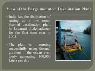  India has the distinction of
setting up a low temp.
thermal desalination plant
in kavaratti ,Lakshadweep
for the first time ever in
2005
 The plant is running
successfully using thermal
gradient in the ocean even
toady generating 100,000
Liters per day
 