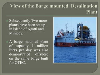  Subsequently Two more
plants have been set up
in island of Agatti and
Minicoy.
 A barge mounted plant
of capacity 1 million
liters per day was also
demonstrated offshore
on the same barge built
for OTEC.
 