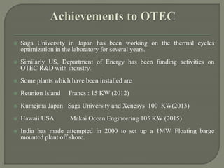  Saga University in Japan has been working on the thermal cycles
optimization in the laboratory for several years.
 Similarly US, Department of Energy has been funding activities on
OTEC R&D with industry.
 Some plants which have been installed are
 Reunion Island Francs : 15 KW (2012)
 Kumejma Japan Saga University and Xenesys 100 KW(2013)
 Hawaii USA Makai Ocean Engineering 105 KW (2015)
 India has made attempted in 2000 to set up a 1MW Floating barge
mounted plant off shore.
 