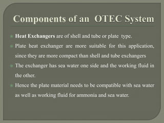  Heat Exchangers are of shell and tube or plate type.
 Plate heat exchanger are more suitable for this application,
since they are more compact than shell and tube exchangers
 The exchanger has sea water one side and the working fluid in
the other.
 Hence the plate material needs to be compatible with sea water
as well as working fluid for ammonia and sea water.
 