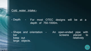 Cold water intake:-
• Depth -
• Shape and orientation - An open-ended pipe with
bar screens placed to
keep out relatively
large objects.
For most OTEC designs will be at a
depth of 750-1000m.
 