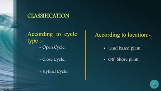 CLASSIFICATION
According to cycle
type :-
• Open Cycle.
• Close Cycle.
• Hybrid Cycle.
According to location:-
• Land based plant.
• Off-Shore plant.
 