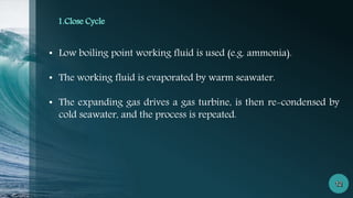 1.Close Cycle
• Low boiling point working fluid is used (e.g. ammonia).
• The working fluid is evaporated by warm seawater.
• The expanding gas drives a gas turbine, is then re-condensed by
cold seawater, and the process is repeated.
 