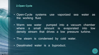 • Open-Cycle systems use vaporized sea water as
the working fluid.
• Warm sea water pumped into a vacuum chamber
where a small amount is evaporated into low
density stream that drives a low pressure turbine.
• The steam is condensed by cold water.
• Desalinated water is a byproduct.
2.Open Cycle
 