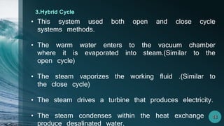 • This system used both open and close cycle
systems methods.
• The warm water enters to the vacuum chamber
where it is evaporated into steam.(Similar to the
open cycle)
• The steam vaporizes the working fluid .(Similar to
the close cycle)
• The steam drives a turbine that produces electricity.
• The steam condenses within the heat exchange to
produce desalinated water.
3.Hybrid Cycle
 