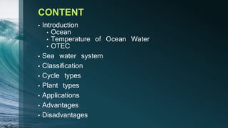 CONTENT
• Introduction
• Ocean
• Temperature of Ocean Water
• OTEC
• Sea water system
• Classification
• Cycle types
• Plant types
• Applications
• Advantages
• Disadvantages
 