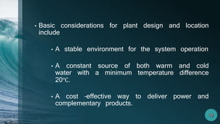 • Basic considerations for plant design and location
include
• A stable environment for the system operation
• A constant source of both warm and cold
water with a minimum temperature difference
20℃.
• A cost –effective way to deliver power and
complementary products.
 