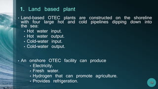 • Land-based OTEC plants are constructed on the shoreline
with four large hot and cold pipelines dipping down into
the sea:
• Hot water input.
• Hot water output.
• Cold-water input.
• Cold-water output.
• An onshore OTEC facility can produce
• Electricity.
• Fresh water.
• Hydrogen that can promote agriculture.
• Provides refrigeration.
1. Land based plant
 