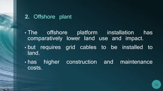 • The offshore platform installation has
comparatively lower land use and impact.
• but requires grid cables to be installed to
land.
• has higher construction and maintenance
costs.
2. Offshore plant
 