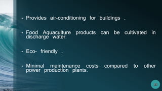 • Provides air-conditioning for buildings .
• Food Aquaculture products can be cultivated in
discharge water.
• Eco- friendly .
• Minimal maintenance costs compared to other
power production plants.
 