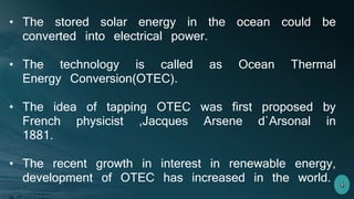• The stored solar energy in the ocean could be
converted into electrical power.
• The technology is called as Ocean Thermal
Energy Conversion(OTEC).
• The idea of tapping OTEC was first proposed by
French physicist ,Jacques Arsene d`Arsonal in
1881.
• The recent growth in interest in renewable energy,
development of OTEC has increased in the world.
 