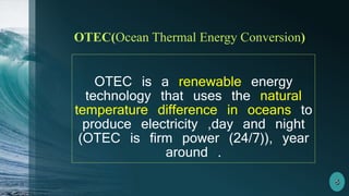 OTEC(Ocean Thermal Energy Conversion)
OTEC is a renewable energy
technology that uses the natural
temperature difference in oceans to
produce electricity ,day and night
(OTEC is firm power (24/7)), year
around .
 