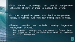 • With current technology, an annual temperature
difference of 20℃ or more is needed for OTEC.
• In order to produce power with the low temperature
range, a working fluid with low boiling point is used.
• Several countries are actively pursuing large-scale
deployment of OTEC.
• For example, companies and governments in France, Japan,
the Philippines and South Korea have developed roadmaps
for OTEC development.
 