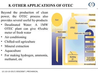 10 |10-10-2017| EESCOE&T | MECHANICAL
8. OTHER APPLICATIONS OF OTEC
Beyond the production of clean
power, the OTEC process also
provides several useful by-products
• Desalinated Water: A 1MW
OTEC plant can give 45cubic
meter of fresh water
• Air conditioning
• Chilled-soil agriculture
• Mineral extraction
• Aquaculture
• For making hydrogen, ammonia,
methanol, etc
 