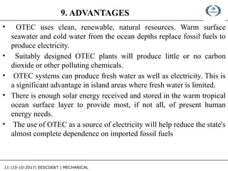 11 |10-10-2017| EESCOE&T | MECHANICAL
9. ADVANTAGES
• OTEC uses clean, renewable, natural resources. Warm surface
seawater and cold water from the ocean depths replace fossil fuels to
produce electricity.
• Suitably designed OTEC plants will produce little or no carbon
dioxide or other polluting chemicals.
• OTEC systems can produce fresh water as well as electricity. This is
a significant advantage in island areas where fresh water is limited.
• There is enough solar energy received and stored in the warm tropical
ocean surface layer to provide most, if not all, of present human
energy needs.
• The use of OTEC as a source of electricity will help reduce the state's
almost complete dependence on imported fossil fuels
 