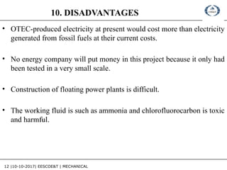 12 |10-10-2017| EESCOE&T | MECHANICAL
10. DISADVANTAGES
• OTEC-produced electricity at present would cost more than electricity
generated from fossil fuels at their current costs.
• No energy company will put money in this project because it only had
been tested in a very small scale.
• Construction of floating power plants is difficult.
• The working fluid is such as ammonia and chlorofluorocarbon is toxic
and harmful.
 