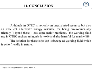 13 |10-10-2017| EESCOE&T | MECHANICAL
11. CONCLUSION
Although an OTEC is not only an unexhausted resource but also
an excellent alternative energy resource for being environmentally
friendly. Beyond these it has some major problems, the working fluid
use in OTEC such as ammonia is toxic and also harmful for marine life.
The solution for these is to use isobutene as working fluid which
is echo friendly in nature.
 