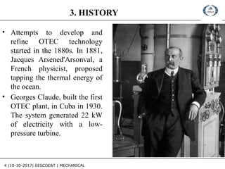 4 |10-10-2017| EESCOE&T | MECHANICAL
3. HISTORY
• Attempts to develop and
refine OTEC technology
started in the 1880s. In 1881,
Jacques Arsened'Arsonval, a
French physicist, proposed
tapping the thermal energy of
the ocean.
• Georges Claude, built the first
OTEC plant, in Cuba in 1930.
The system generated 22 kW
of electricity with a low-
pressure turbine.
 