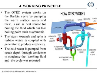 5 |10-10-2017| EESCOE&T | MECHANICAL
4. WORKING PRINCIPLE
• The OTEC system works on
the Rankin cycle by pumping
the warm surface water and
these is use as heat source for
boiling the fluid which has low
boiling point such as ammonia
• The steam expands and spins a
turbine which is coupled with
generator to produce electricity
• The cold water is pumped from
ocean depth through condenser
to condense the working fluid
and the cycle was repeated
 