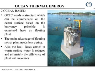 8 |10-10-2017| EESCOE&T | MECHANICAL
OCEAN THERMAL ENERGY
2 OCEAN BASED:
• OTEC needs a structure which
can be commenced on the
ocean surface based on the
buoyancy principle is
expressed here as floating
plant.
• The main advantage of floating
power plant needs less piping.
• Also the heat loses comes in
warm surface water is reduces
and ultimately the efficiency of
plant will increases
 