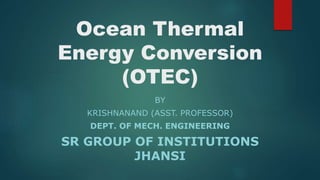 Ocean Thermal
Energy Conversion
(OTEC)
BY
KRISHNANAND (ASST. PROFESSOR)
DEPT. OF MECH. ENGINEERING
SR GROUP OF INSTITUTIONS
JHANSI
 
