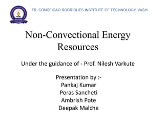 Non-Convectional Energy
Resources
Presentation by :-
Pankaj Kumar
Poras Sancheti
Ambrish Pote
Deepak Malche
Under the guidance of - Prof. Nilesh Varkute
FR. CONCEICAO RODRIGUES INSTITUTE OF TECHNOLOGY, VASHI
 