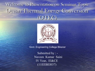 Welcome to Presentation on Seminar TopicWelcome to Presentation on Seminar Topic
Ocean Thermal Energy ConversionOcean Thermal Energy Conversion
(OTEC)(OTEC)
Govt. Engineering College Bikaner
Submitted by : -
Naveen Kumar Saini
IV Year, EI&CE
(11EEBEI037)
 