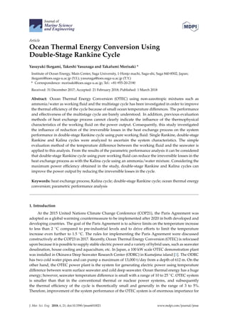 Journal of
Marine Science
and Engineering
Article
Ocean Thermal Energy Conversion Using
Double-Stage Rankine Cycle
Yasuyuki Ikegami, Takeshi Yasunaga and Takafumi Morisaki *
Institute of Ocean Energy, Main Center, Saga University, 1-Honjo machi, Saga-shi, Saga 840-8502, Japan;
ikegami@ioes.saga-u.ac.jp (Y.I.); yasunaga@ioes.saga-u.ac.jp (T.Y.)
* Correspondence: morisaki@ioes.saga-u.ac.jp; Tel.: +81-955-20-2190
Received: 31 December 2017; Accepted: 21 February 2018; Published: 1 March 2018
Abstract: Ocean Thermal Energy Conversion (OTEC) using non-azeotropic mixtures such as
ammonia/water as working fluid and the multistage cycle has been investigated in order to improve
the thermal efficiency of the cycle because of small ocean temperature differences. The performance
and effectiveness of the multistage cycle are barely understood. In addition, previous evaluation
methods of heat exchange process cannot clearly indicate the influence of the thermophysical
characteristics of the working fluid on the power output. Consequently, this study investigated
the influence of reduction of the irreversible losses in the heat exchange process on the system
performance in double-stage Rankine cycle using pure working fluid. Single Rankine, double-stage
Rankine and Kalina cycles were analyzed to ascertain the system characteristics. The simple
evaluation method of the temperature difference between the working fluid and the seawater is
applied to this analysis. From the results of the parametric performance analysis it can be considered
that double-stage Rankine cycle using pure working fluid can reduce the irreversible losses in the
heat exchange process as with the Kalina cycle using an ammonia/water mixture. Considering the
maximum power efficiency obtained in the study, double-stage Rankine and Kalina cycles can
improve the power output by reducing the irreversible losses in the cycle.
Keywords: heat exchange process; Kalina cycle; double-stage Rankine cycle; ocean thermal energy
conversion; parametric performance analysis
1. Introduction
At the 2015 United Nations Climate Change Conference (COP21), the Paris Agreement was
adopted as a global warming countermeasure to be implemented after 2020 in both developed and
developing countries. The goal of the Paris Agreement is to achieve limits on the temperature increase
to less than 2 ◦C compared to pre-industrial levels and to drive efforts to limit the temperature
increase even further to 1.5 ◦C. The rules for implementing the Paris Agreement were discussed
constructively at the COP23 in 2017. Recently, Ocean Thermal Energy Conversion (OTEC) is refocused
upon because it is possible to supply stable electric power and a variety of hybrid uses, such as seawater
desalination, house cooling and aquaculture, etc. In Japan, a 100 kW scale OTEC demonstration plant
was installed in Okinawa Deep Seawater Research Center (ODRC) in Kumejima island [1]. The ODRC
has two cold water pipes and can pump a maximum of 13,000 t/day from a depth of 612 m. On the
other hand, the OTEC power plant is the system for generating electric power using temperature
difference between warm surface seawater and cold deep seawater. Ocean thermal energy has a huge
energy; however, seawater temperature difference is small with a range of 10 to 25 ◦C. OTEC system
is smaller than that in the conventional thermal or nuclear power systems, and subsequently
the thermal efficiency of the cycle is theoretically small and generally in the range of 3 to 5%.
Therefore, improvement of the system performance of the OTEC system is of enormous importance for
J. Mar. Sci. Eng. 2018, 6, 21; doi:10.3390/jmse6010021 www.mdpi.com/journal/jmse
 