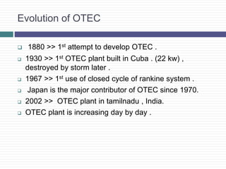 Evolution of OTEC
 1880 >> 1st attempt to develop OTEC .
 1930 >> 1st OTEC plant built in Cuba . (22 kw) ,
destroyed by storm later .
 1967 >> 1st use of closed cycle of rankine system .
 Japan is the major contributor of OTEC since 1970.
 2002 >> OTEC plant in tamilnadu , India.
 OTEC plant is increasing day by day .
 