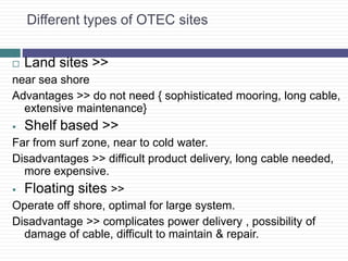 Different types of OTEC sites
 Land sites >>
near sea shore
Advantages >> do not need { sophisticated mooring, long cable,
extensive maintenance}
 Shelf based >>
Far from surf zone, near to cold water.
Disadvantages >> difficult product delivery, long cable needed,
more expensive.
 Floating sites >>
Operate off shore, optimal for large system.
Disadvantage >> complicates power delivery , possibility of
damage of cable, difficult to maintain & repair.
 